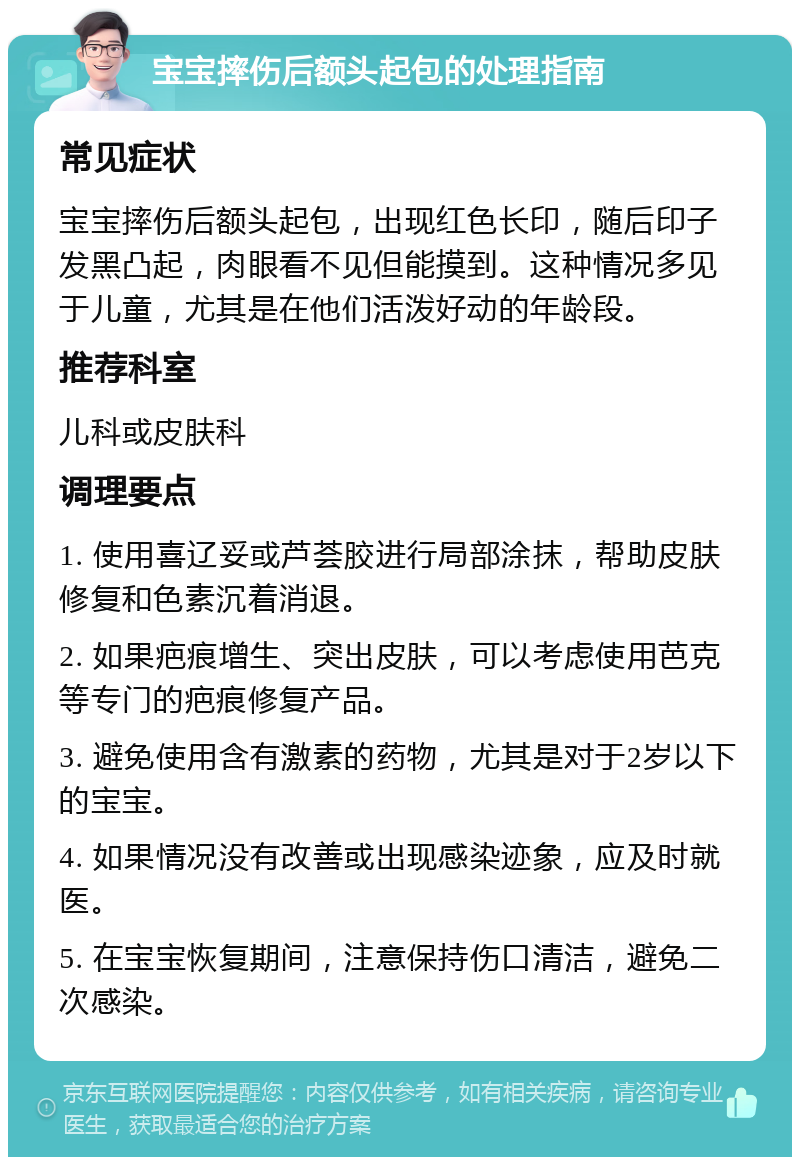 宝宝摔伤后额头起包的处理指南 常见症状 宝宝摔伤后额头起包，出现红色长印，随后印子发黑凸起，肉眼看不见但能摸到。这种情况多见于儿童，尤其是在他们活泼好动的年龄段。 推荐科室 儿科或皮肤科 调理要点 1. 使用喜辽妥或芦荟胶进行局部涂抹，帮助皮肤修复和色素沉着消退。 2. 如果疤痕增生、突出皮肤，可以考虑使用芭克等专门的疤痕修复产品。 3. 避免使用含有激素的药物，尤其是对于2岁以下的宝宝。 4. 如果情况没有改善或出现感染迹象，应及时就医。 5. 在宝宝恢复期间，注意保持伤口清洁，避免二次感染。