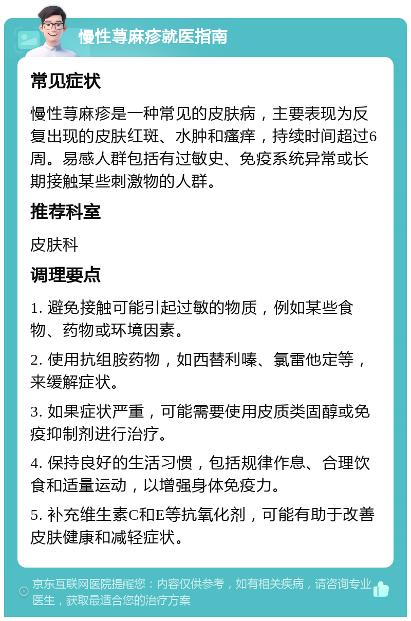 慢性荨麻疹就医指南 常见症状 慢性荨麻疹是一种常见的皮肤病，主要表现为反复出现的皮肤红斑、水肿和瘙痒，持续时间超过6周。易感人群包括有过敏史、免疫系统异常或长期接触某些刺激物的人群。 推荐科室 皮肤科 调理要点 1. 避免接触可能引起过敏的物质，例如某些食物、药物或环境因素。 2. 使用抗组胺药物，如西替利嗪、氯雷他定等，来缓解症状。 3. 如果症状严重，可能需要使用皮质类固醇或免疫抑制剂进行治疗。 4. 保持良好的生活习惯，包括规律作息、合理饮食和适量运动，以增强身体免疫力。 5. 补充维生素C和E等抗氧化剂，可能有助于改善皮肤健康和减轻症状。