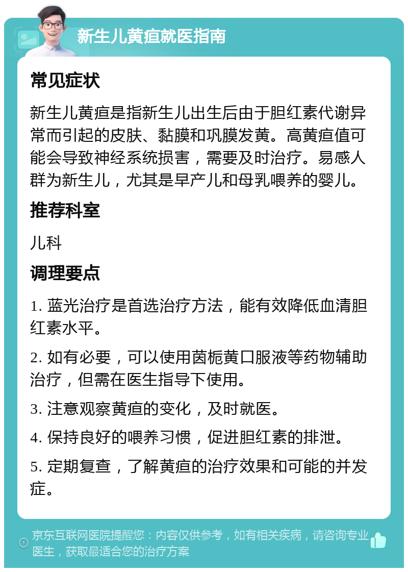 新生儿黄疸就医指南 常见症状 新生儿黄疸是指新生儿出生后由于胆红素代谢异常而引起的皮肤、黏膜和巩膜发黄。高黄疸值可能会导致神经系统损害，需要及时治疗。易感人群为新生儿，尤其是早产儿和母乳喂养的婴儿。 推荐科室 儿科 调理要点 1. 蓝光治疗是首选治疗方法，能有效降低血清胆红素水平。 2. 如有必要，可以使用茵栀黄口服液等药物辅助治疗，但需在医生指导下使用。 3. 注意观察黄疸的变化，及时就医。 4. 保持良好的喂养习惯，促进胆红素的排泄。 5. 定期复查，了解黄疸的治疗效果和可能的并发症。