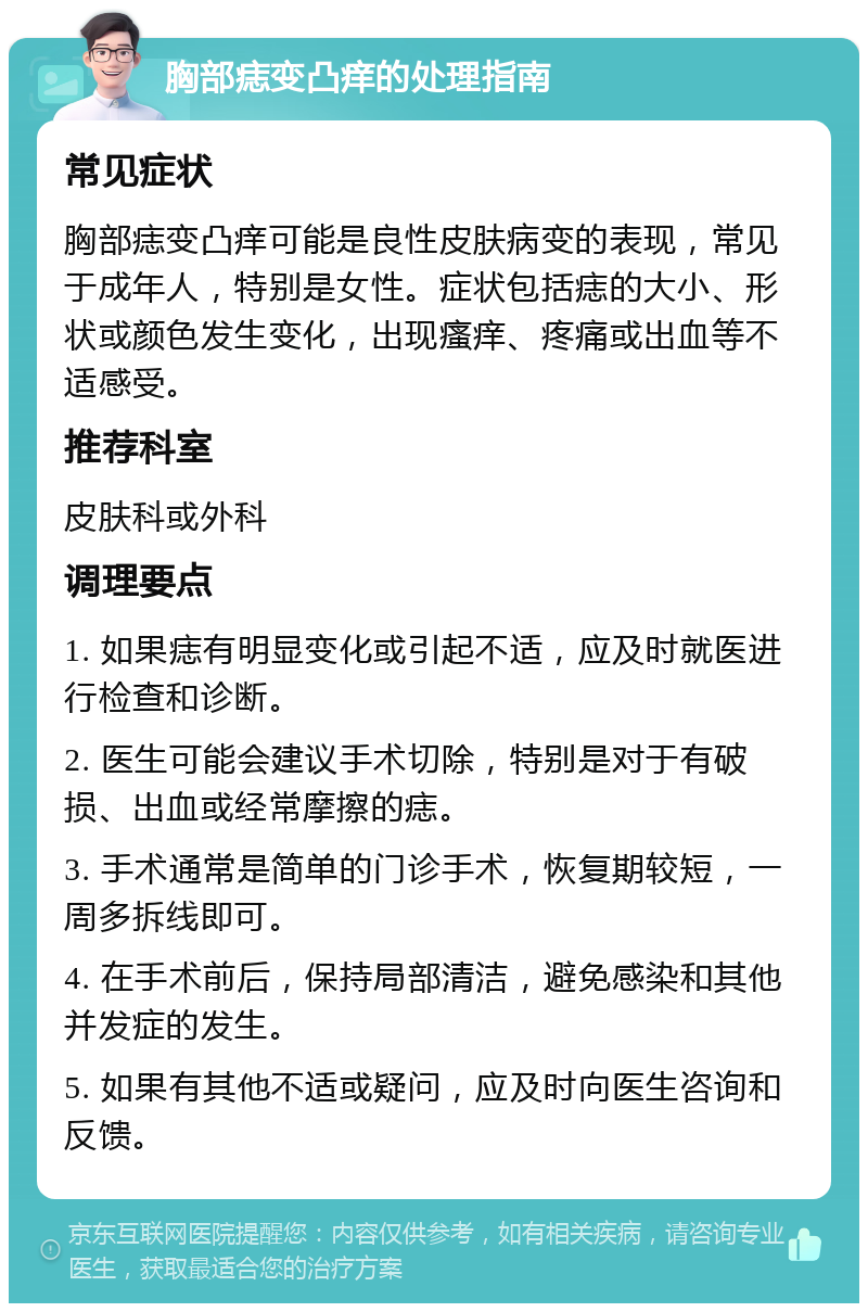 胸部痣变凸痒的处理指南 常见症状 胸部痣变凸痒可能是良性皮肤病变的表现，常见于成年人，特别是女性。症状包括痣的大小、形状或颜色发生变化，出现瘙痒、疼痛或出血等不适感受。 推荐科室 皮肤科或外科 调理要点 1. 如果痣有明显变化或引起不适，应及时就医进行检查和诊断。 2. 医生可能会建议手术切除，特别是对于有破损、出血或经常摩擦的痣。 3. 手术通常是简单的门诊手术，恢复期较短，一周多拆线即可。 4. 在手术前后，保持局部清洁，避免感染和其他并发症的发生。 5. 如果有其他不适或疑问，应及时向医生咨询和反馈。