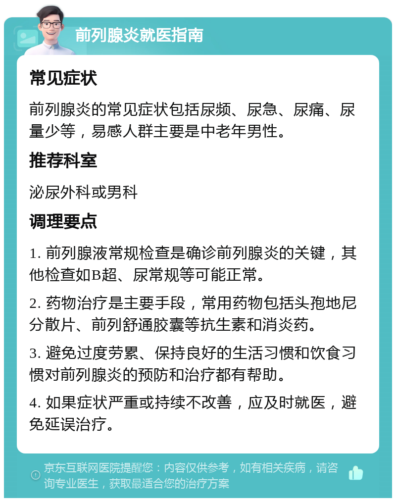 前列腺炎就医指南 常见症状 前列腺炎的常见症状包括尿频、尿急、尿痛、尿量少等，易感人群主要是中老年男性。 推荐科室 泌尿外科或男科 调理要点 1. 前列腺液常规检查是确诊前列腺炎的关键，其他检查如B超、尿常规等可能正常。 2. 药物治疗是主要手段，常用药物包括头孢地尼分散片、前列舒通胶囊等抗生素和消炎药。 3. 避免过度劳累、保持良好的生活习惯和饮食习惯对前列腺炎的预防和治疗都有帮助。 4. 如果症状严重或持续不改善，应及时就医，避免延误治疗。