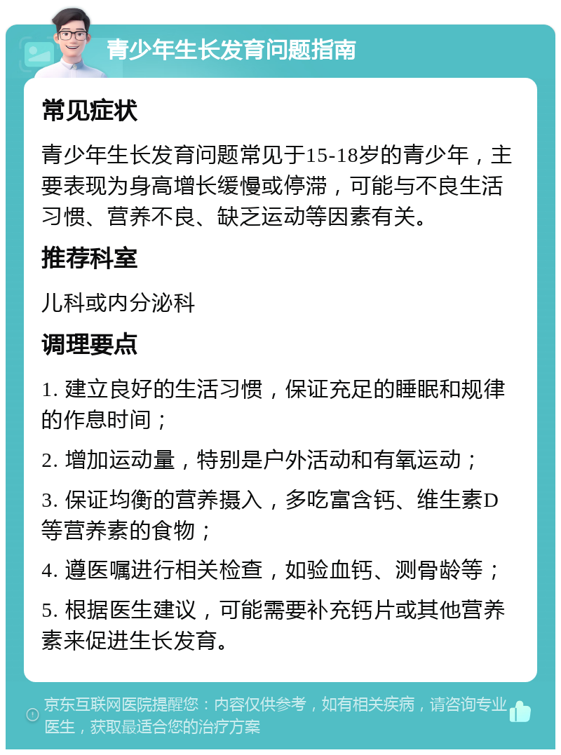 青少年生长发育问题指南 常见症状 青少年生长发育问题常见于15-18岁的青少年，主要表现为身高增长缓慢或停滞，可能与不良生活习惯、营养不良、缺乏运动等因素有关。 推荐科室 儿科或内分泌科 调理要点 1. 建立良好的生活习惯，保证充足的睡眠和规律的作息时间； 2. 增加运动量，特别是户外活动和有氧运动； 3. 保证均衡的营养摄入，多吃富含钙、维生素D等营养素的食物； 4. 遵医嘱进行相关检查，如验血钙、测骨龄等； 5. 根据医生建议，可能需要补充钙片或其他营养素来促进生长发育。