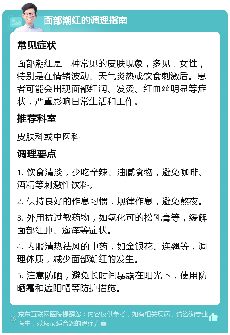 面部潮红的调理指南 常见症状 面部潮红是一种常见的皮肤现象，多见于女性，特别是在情绪波动、天气炎热或饮食刺激后。患者可能会出现面部红润、发烫、红血丝明显等症状，严重影响日常生活和工作。 推荐科室 皮肤科或中医科 调理要点 1. 饮食清淡，少吃辛辣、油腻食物，避免咖啡、酒精等刺激性饮料。 2. 保持良好的作息习惯，规律作息，避免熬夜。 3. 外用抗过敏药物，如氢化可的松乳膏等，缓解面部红肿、瘙痒等症状。 4. 内服清热祛风的中药，如金银花、连翘等，调理体质，减少面部潮红的发生。 5. 注意防晒，避免长时间暴露在阳光下，使用防晒霜和遮阳帽等防护措施。