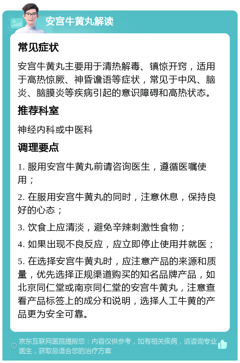 安宫牛黄丸解读 常见症状 安宫牛黄丸主要用于清热解毒、镇惊开窍，适用于高热惊厥、神昏谵语等症状，常见于中风、脑炎、脑膜炎等疾病引起的意识障碍和高热状态。 推荐科室 神经内科或中医科 调理要点 1. 服用安宫牛黄丸前请咨询医生，遵循医嘱使用； 2. 在服用安宫牛黄丸的同时，注意休息，保持良好的心态； 3. 饮食上应清淡，避免辛辣刺激性食物； 4. 如果出现不良反应，应立即停止使用并就医； 5. 在选择安宫牛黄丸时，应注意产品的来源和质量，优先选择正规渠道购买的知名品牌产品，如北京同仁堂或南京同仁堂的安宫牛黄丸，注意查看产品标签上的成分和说明，选择人工牛黄的产品更为安全可靠。