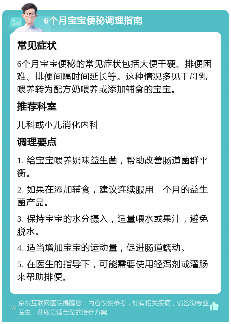 6个月宝宝便秘调理指南 常见症状 6个月宝宝便秘的常见症状包括大便干硬、排便困难、排便间隔时间延长等。这种情况多见于母乳喂养转为配方奶喂养或添加辅食的宝宝。 推荐科室 儿科或小儿消化内科 调理要点 1. 给宝宝喂养奶味益生菌，帮助改善肠道菌群平衡。 2. 如果在添加辅食，建议连续服用一个月的益生菌产品。 3. 保持宝宝的水分摄入，适量喂水或果汁，避免脱水。 4. 适当增加宝宝的运动量，促进肠道蠕动。 5. 在医生的指导下，可能需要使用轻泻剂或灌肠来帮助排便。