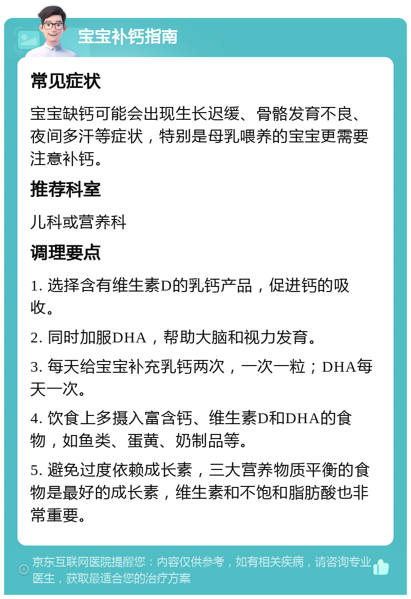 宝宝补钙指南 常见症状 宝宝缺钙可能会出现生长迟缓、骨骼发育不良、夜间多汗等症状，特别是母乳喂养的宝宝更需要注意补钙。 推荐科室 儿科或营养科 调理要点 1. 选择含有维生素D的乳钙产品，促进钙的吸收。 2. 同时加服DHA，帮助大脑和视力发育。 3. 每天给宝宝补充乳钙两次，一次一粒；DHA每天一次。 4. 饮食上多摄入富含钙、维生素D和DHA的食物，如鱼类、蛋黄、奶制品等。 5. 避免过度依赖成长素，三大营养物质平衡的食物是最好的成长素，维生素和不饱和脂肪酸也非常重要。