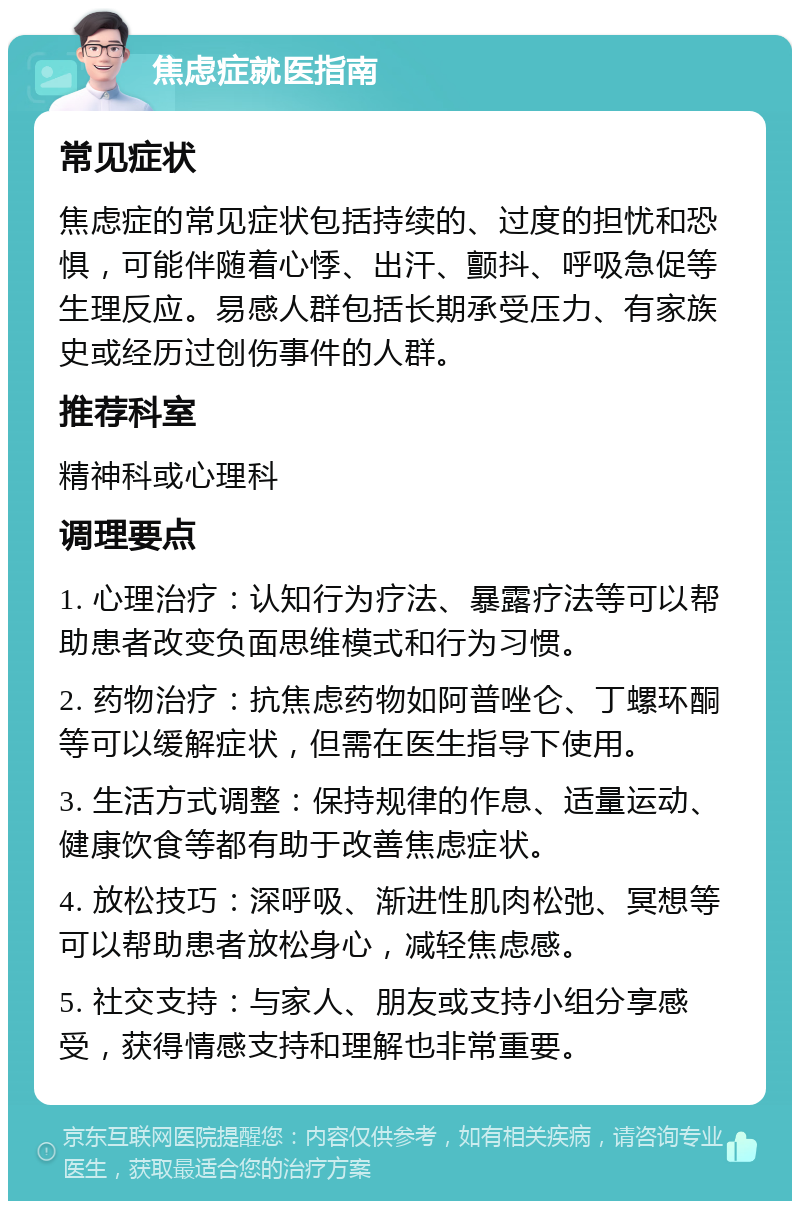 焦虑症就医指南 常见症状 焦虑症的常见症状包括持续的、过度的担忧和恐惧，可能伴随着心悸、出汗、颤抖、呼吸急促等生理反应。易感人群包括长期承受压力、有家族史或经历过创伤事件的人群。 推荐科室 精神科或心理科 调理要点 1. 心理治疗：认知行为疗法、暴露疗法等可以帮助患者改变负面思维模式和行为习惯。 2. 药物治疗：抗焦虑药物如阿普唑仑、丁螺环酮等可以缓解症状，但需在医生指导下使用。 3. 生活方式调整：保持规律的作息、适量运动、健康饮食等都有助于改善焦虑症状。 4. 放松技巧：深呼吸、渐进性肌肉松弛、冥想等可以帮助患者放松身心，减轻焦虑感。 5. 社交支持：与家人、朋友或支持小组分享感受，获得情感支持和理解也非常重要。