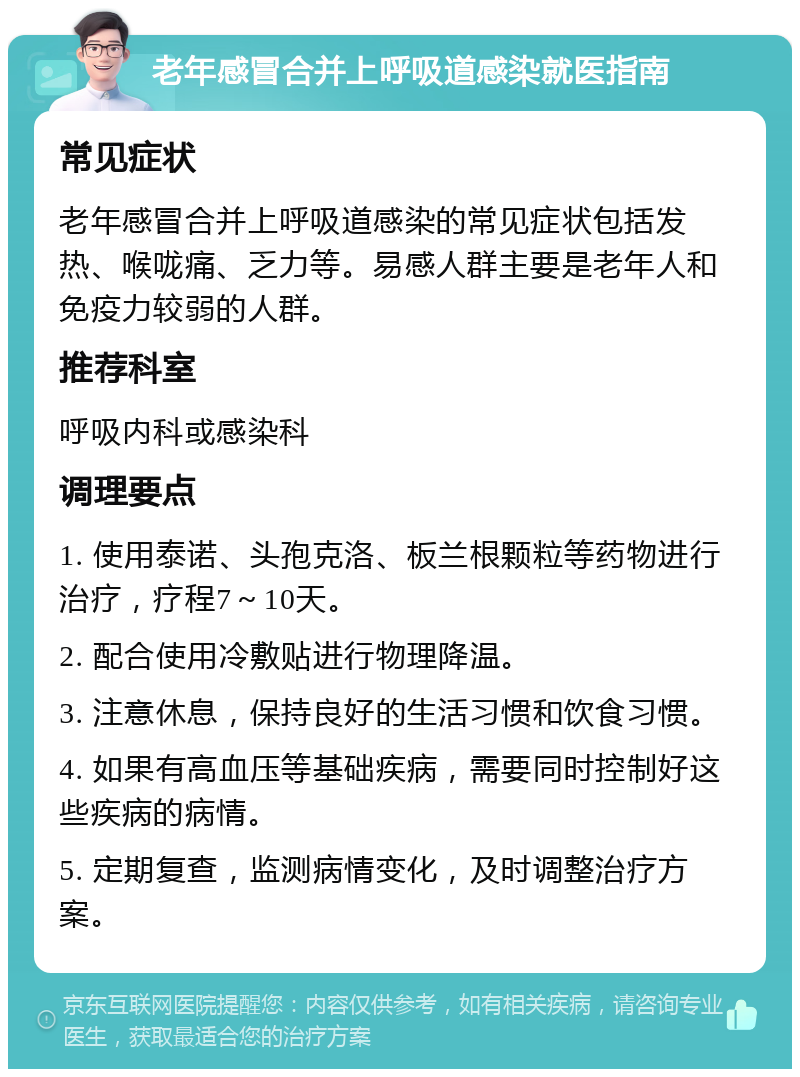 老年感冒合并上呼吸道感染就医指南 常见症状 老年感冒合并上呼吸道感染的常见症状包括发热、喉咙痛、乏力等。易感人群主要是老年人和免疫力较弱的人群。 推荐科室 呼吸内科或感染科 调理要点 1. 使用泰诺、头孢克洛、板兰根颗粒等药物进行治疗，疗程7～10天。 2. 配合使用冷敷贴进行物理降温。 3. 注意休息，保持良好的生活习惯和饮食习惯。 4. 如果有高血压等基础疾病，需要同时控制好这些疾病的病情。 5. 定期复查，监测病情变化，及时调整治疗方案。