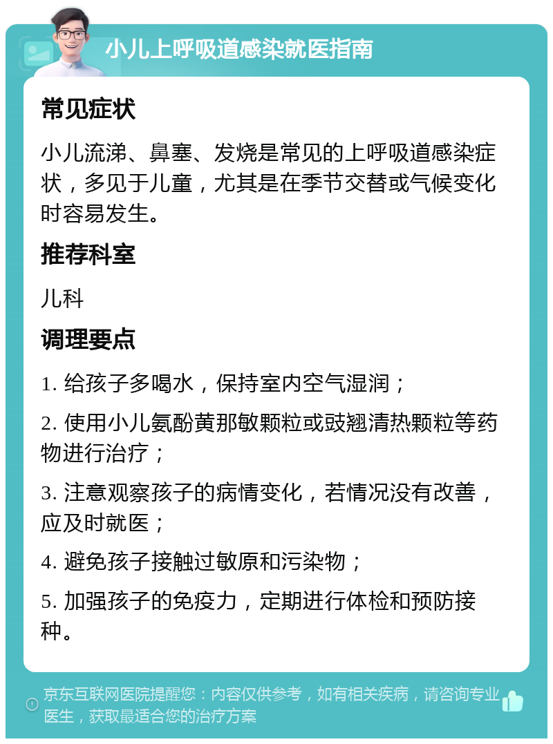 小儿上呼吸道感染就医指南 常见症状 小儿流涕、鼻塞、发烧是常见的上呼吸道感染症状，多见于儿童，尤其是在季节交替或气候变化时容易发生。 推荐科室 儿科 调理要点 1. 给孩子多喝水，保持室内空气湿润； 2. 使用小儿氨酚黄那敏颗粒或豉翘清热颗粒等药物进行治疗； 3. 注意观察孩子的病情变化，若情况没有改善，应及时就医； 4. 避免孩子接触过敏原和污染物； 5. 加强孩子的免疫力，定期进行体检和预防接种。