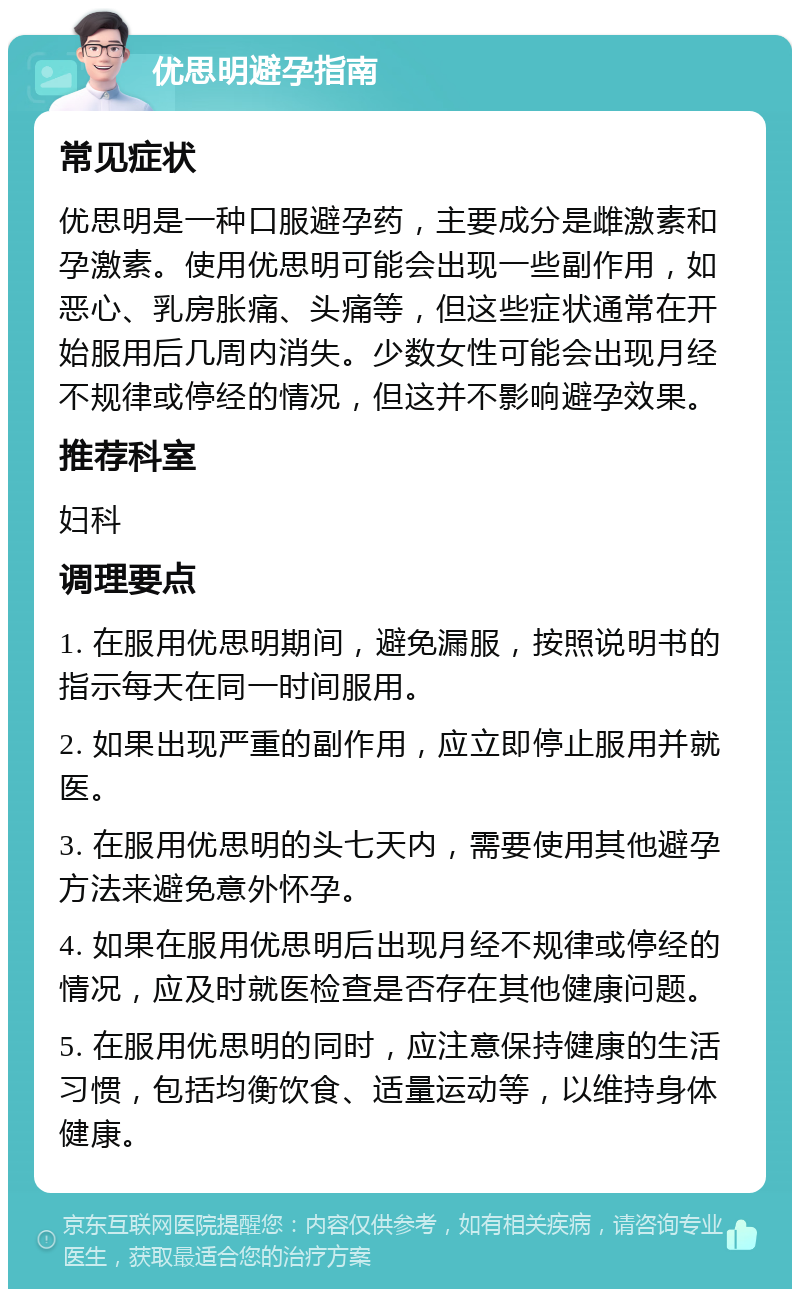 优思明避孕指南 常见症状 优思明是一种口服避孕药，主要成分是雌激素和孕激素。使用优思明可能会出现一些副作用，如恶心、乳房胀痛、头痛等，但这些症状通常在开始服用后几周内消失。少数女性可能会出现月经不规律或停经的情况，但这并不影响避孕效果。 推荐科室 妇科 调理要点 1. 在服用优思明期间，避免漏服，按照说明书的指示每天在同一时间服用。 2. 如果出现严重的副作用，应立即停止服用并就医。 3. 在服用优思明的头七天内，需要使用其他避孕方法来避免意外怀孕。 4. 如果在服用优思明后出现月经不规律或停经的情况，应及时就医检查是否存在其他健康问题。 5. 在服用优思明的同时，应注意保持健康的生活习惯，包括均衡饮食、适量运动等，以维持身体健康。