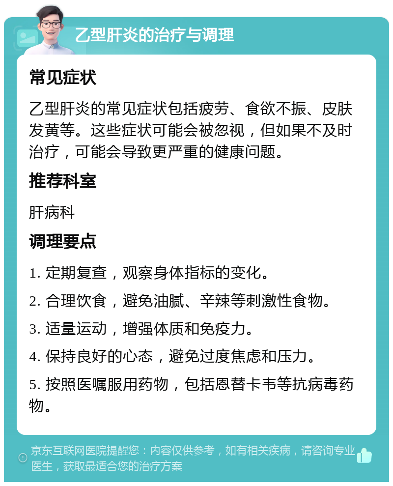 乙型肝炎的治疗与调理 常见症状 乙型肝炎的常见症状包括疲劳、食欲不振、皮肤发黄等。这些症状可能会被忽视，但如果不及时治疗，可能会导致更严重的健康问题。 推荐科室 肝病科 调理要点 1. 定期复查，观察身体指标的变化。 2. 合理饮食，避免油腻、辛辣等刺激性食物。 3. 适量运动，增强体质和免疫力。 4. 保持良好的心态，避免过度焦虑和压力。 5. 按照医嘱服用药物，包括恩替卡韦等抗病毒药物。