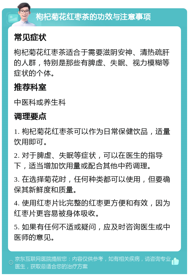 枸杞菊花红枣茶的功效与注意事项 常见症状 枸杞菊花红枣茶适合于需要滋阴安神、清热疏肝的人群，特别是那些有脾虚、失眠、视力模糊等症状的个体。 推荐科室 中医科或养生科 调理要点 1. 枸杞菊花红枣茶可以作为日常保健饮品，适量饮用即可。 2. 对于脾虚、失眠等症状，可以在医生的指导下，适当增加饮用量或配合其他中药调理。 3. 在选择菊花时，任何种类都可以使用，但要确保其新鲜度和质量。 4. 使用红枣片比完整的红枣更方便和有效，因为红枣片更容易被身体吸收。 5. 如果有任何不适或疑问，应及时咨询医生或中医师的意见。