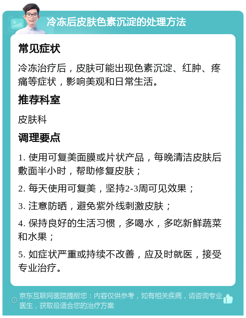 冷冻后皮肤色素沉淀的处理方法 常见症状 冷冻治疗后，皮肤可能出现色素沉淀、红肿、疼痛等症状，影响美观和日常生活。 推荐科室 皮肤科 调理要点 1. 使用可复美面膜或片状产品，每晚清洁皮肤后敷面半小时，帮助修复皮肤； 2. 每天使用可复美，坚持2-3周可见效果； 3. 注意防晒，避免紫外线刺激皮肤； 4. 保持良好的生活习惯，多喝水，多吃新鲜蔬菜和水果； 5. 如症状严重或持续不改善，应及时就医，接受专业治疗。