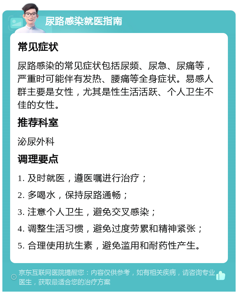 尿路感染就医指南 常见症状 尿路感染的常见症状包括尿频、尿急、尿痛等，严重时可能伴有发热、腰痛等全身症状。易感人群主要是女性，尤其是性生活活跃、个人卫生不佳的女性。 推荐科室 泌尿外科 调理要点 1. 及时就医，遵医嘱进行治疗； 2. 多喝水，保持尿路通畅； 3. 注意个人卫生，避免交叉感染； 4. 调整生活习惯，避免过度劳累和精神紧张； 5. 合理使用抗生素，避免滥用和耐药性产生。