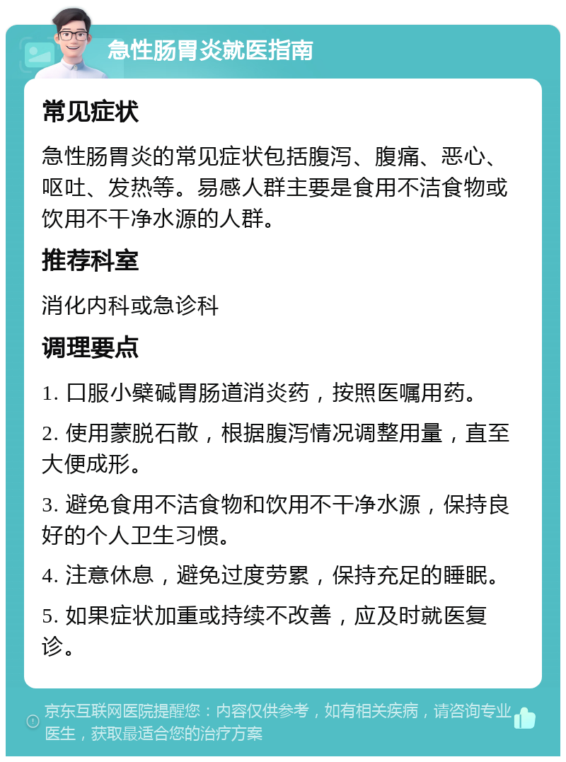 急性肠胃炎就医指南 常见症状 急性肠胃炎的常见症状包括腹泻、腹痛、恶心、呕吐、发热等。易感人群主要是食用不洁食物或饮用不干净水源的人群。 推荐科室 消化内科或急诊科 调理要点 1. 口服小檗碱胃肠道消炎药，按照医嘱用药。 2. 使用蒙脱石散，根据腹泻情况调整用量，直至大便成形。 3. 避免食用不洁食物和饮用不干净水源，保持良好的个人卫生习惯。 4. 注意休息，避免过度劳累，保持充足的睡眠。 5. 如果症状加重或持续不改善，应及时就医复诊。