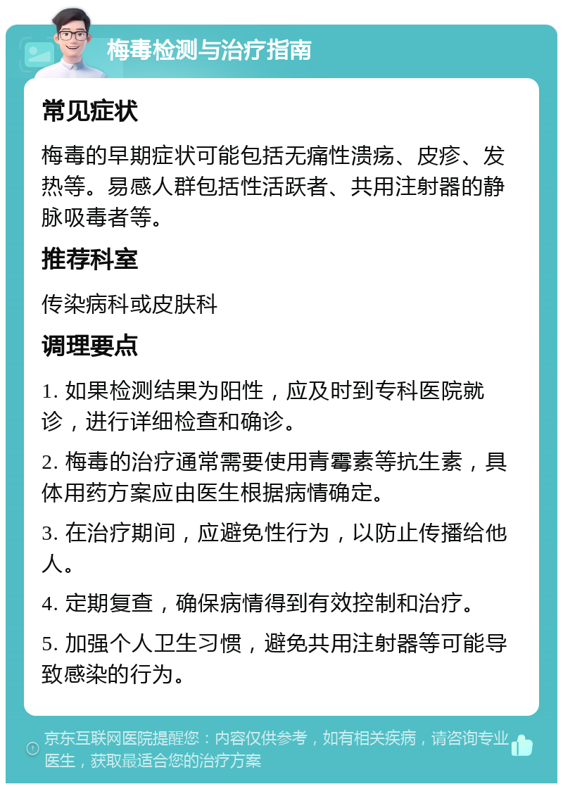 梅毒检测与治疗指南 常见症状 梅毒的早期症状可能包括无痛性溃疡、皮疹、发热等。易感人群包括性活跃者、共用注射器的静脉吸毒者等。 推荐科室 传染病科或皮肤科 调理要点 1. 如果检测结果为阳性，应及时到专科医院就诊，进行详细检查和确诊。 2. 梅毒的治疗通常需要使用青霉素等抗生素，具体用药方案应由医生根据病情确定。 3. 在治疗期间，应避免性行为，以防止传播给他人。 4. 定期复查，确保病情得到有效控制和治疗。 5. 加强个人卫生习惯，避免共用注射器等可能导致感染的行为。