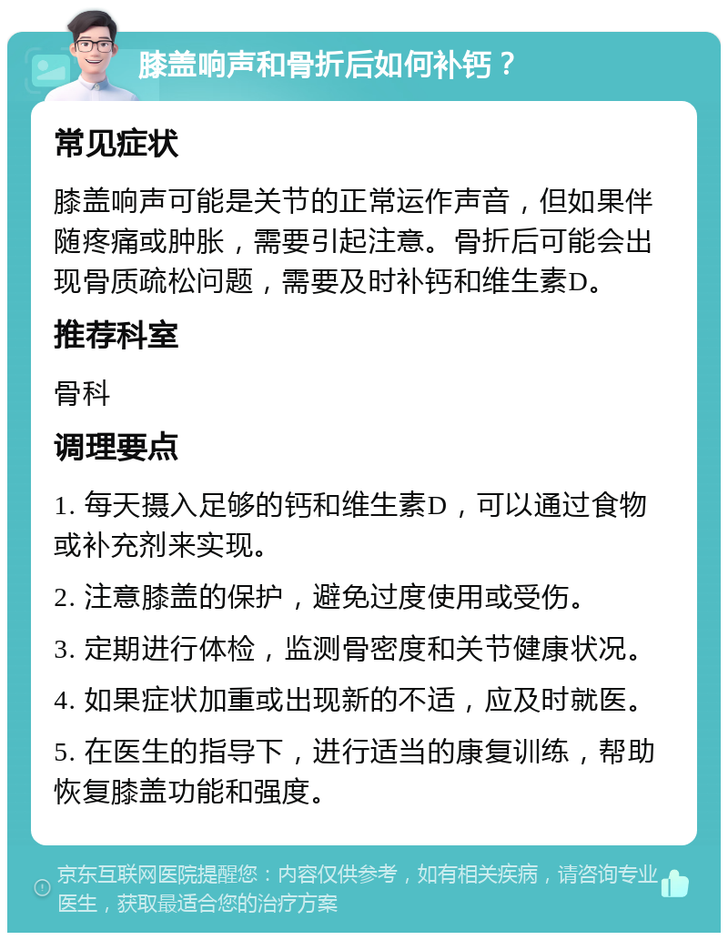 膝盖响声和骨折后如何补钙？ 常见症状 膝盖响声可能是关节的正常运作声音，但如果伴随疼痛或肿胀，需要引起注意。骨折后可能会出现骨质疏松问题，需要及时补钙和维生素D。 推荐科室 骨科 调理要点 1. 每天摄入足够的钙和维生素D，可以通过食物或补充剂来实现。 2. 注意膝盖的保护，避免过度使用或受伤。 3. 定期进行体检，监测骨密度和关节健康状况。 4. 如果症状加重或出现新的不适，应及时就医。 5. 在医生的指导下，进行适当的康复训练，帮助恢复膝盖功能和强度。