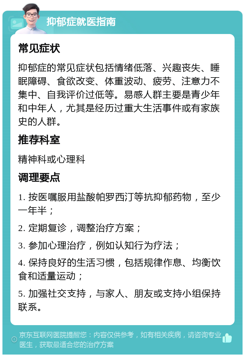 抑郁症就医指南 常见症状 抑郁症的常见症状包括情绪低落、兴趣丧失、睡眠障碍、食欲改变、体重波动、疲劳、注意力不集中、自我评价过低等。易感人群主要是青少年和中年人，尤其是经历过重大生活事件或有家族史的人群。 推荐科室 精神科或心理科 调理要点 1. 按医嘱服用盐酸帕罗西汀等抗抑郁药物，至少一年半； 2. 定期复诊，调整治疗方案； 3. 参加心理治疗，例如认知行为疗法； 4. 保持良好的生活习惯，包括规律作息、均衡饮食和适量运动； 5. 加强社交支持，与家人、朋友或支持小组保持联系。