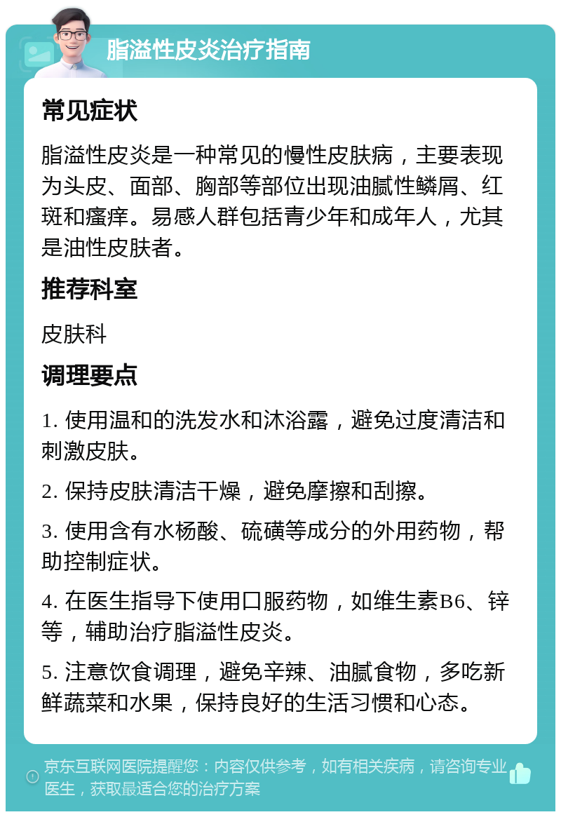 脂溢性皮炎治疗指南 常见症状 脂溢性皮炎是一种常见的慢性皮肤病，主要表现为头皮、面部、胸部等部位出现油腻性鳞屑、红斑和瘙痒。易感人群包括青少年和成年人，尤其是油性皮肤者。 推荐科室 皮肤科 调理要点 1. 使用温和的洗发水和沐浴露，避免过度清洁和刺激皮肤。 2. 保持皮肤清洁干燥，避免摩擦和刮擦。 3. 使用含有水杨酸、硫磺等成分的外用药物，帮助控制症状。 4. 在医生指导下使用口服药物，如维生素B6、锌等，辅助治疗脂溢性皮炎。 5. 注意饮食调理，避免辛辣、油腻食物，多吃新鲜蔬菜和水果，保持良好的生活习惯和心态。