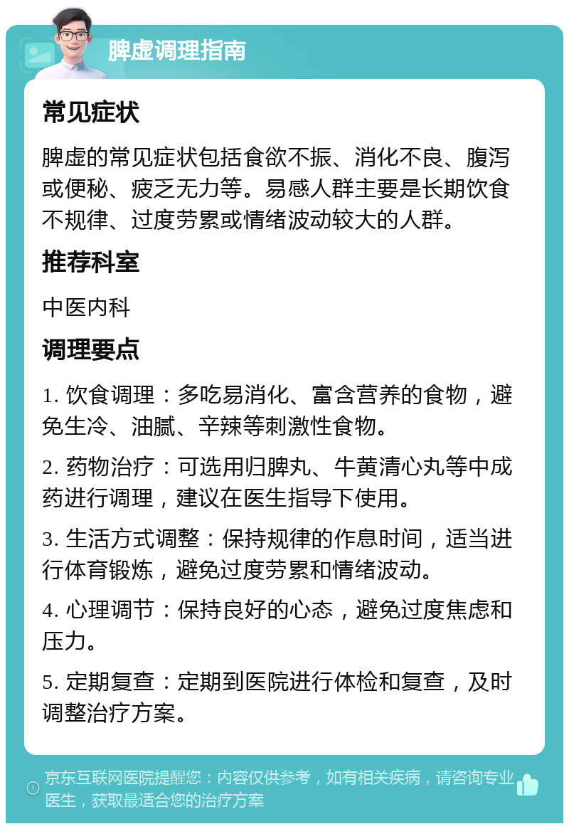 脾虚调理指南 常见症状 脾虚的常见症状包括食欲不振、消化不良、腹泻或便秘、疲乏无力等。易感人群主要是长期饮食不规律、过度劳累或情绪波动较大的人群。 推荐科室 中医内科 调理要点 1. 饮食调理：多吃易消化、富含营养的食物，避免生冷、油腻、辛辣等刺激性食物。 2. 药物治疗：可选用归脾丸、牛黄清心丸等中成药进行调理，建议在医生指导下使用。 3. 生活方式调整：保持规律的作息时间，适当进行体育锻炼，避免过度劳累和情绪波动。 4. 心理调节：保持良好的心态，避免过度焦虑和压力。 5. 定期复查：定期到医院进行体检和复查，及时调整治疗方案。