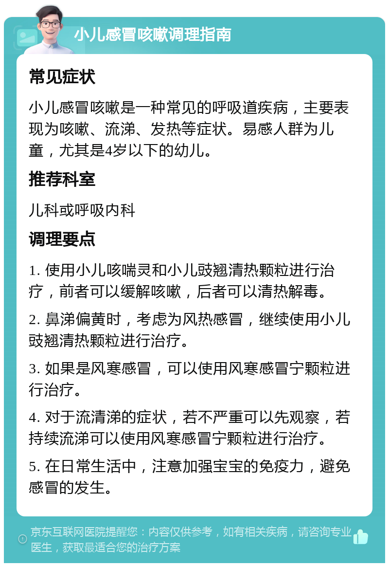 小儿感冒咳嗽调理指南 常见症状 小儿感冒咳嗽是一种常见的呼吸道疾病，主要表现为咳嗽、流涕、发热等症状。易感人群为儿童，尤其是4岁以下的幼儿。 推荐科室 儿科或呼吸内科 调理要点 1. 使用小儿咳喘灵和小儿豉翘清热颗粒进行治疗，前者可以缓解咳嗽，后者可以清热解毒。 2. 鼻涕偏黄时，考虑为风热感冒，继续使用小儿豉翘清热颗粒进行治疗。 3. 如果是风寒感冒，可以使用风寒感冒宁颗粒进行治疗。 4. 对于流清涕的症状，若不严重可以先观察，若持续流涕可以使用风寒感冒宁颗粒进行治疗。 5. 在日常生活中，注意加强宝宝的免疫力，避免感冒的发生。