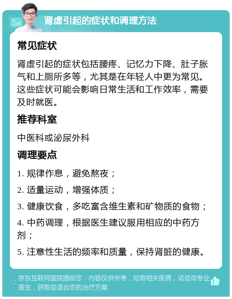 肾虚引起的症状和调理方法 常见症状 肾虚引起的症状包括腰疼、记忆力下降、肚子胀气和上厕所多等，尤其是在年轻人中更为常见。这些症状可能会影响日常生活和工作效率，需要及时就医。 推荐科室 中医科或泌尿外科 调理要点 1. 规律作息，避免熬夜； 2. 适量运动，增强体质； 3. 健康饮食，多吃富含维生素和矿物质的食物； 4. 中药调理，根据医生建议服用相应的中药方剂； 5. 注意性生活的频率和质量，保持肾脏的健康。