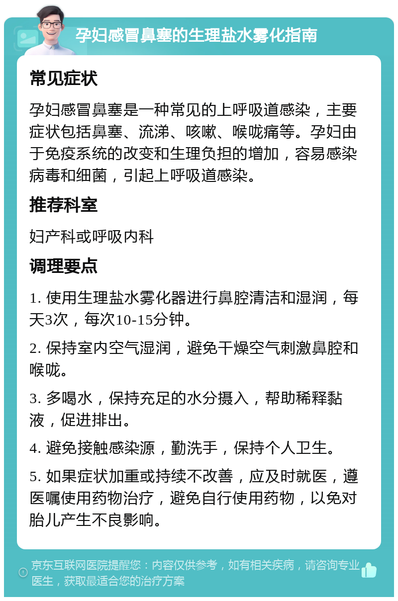 孕妇感冒鼻塞的生理盐水雾化指南 常见症状 孕妇感冒鼻塞是一种常见的上呼吸道感染，主要症状包括鼻塞、流涕、咳嗽、喉咙痛等。孕妇由于免疫系统的改变和生理负担的增加，容易感染病毒和细菌，引起上呼吸道感染。 推荐科室 妇产科或呼吸内科 调理要点 1. 使用生理盐水雾化器进行鼻腔清洁和湿润，每天3次，每次10-15分钟。 2. 保持室内空气湿润，避免干燥空气刺激鼻腔和喉咙。 3. 多喝水，保持充足的水分摄入，帮助稀释黏液，促进排出。 4. 避免接触感染源，勤洗手，保持个人卫生。 5. 如果症状加重或持续不改善，应及时就医，遵医嘱使用药物治疗，避免自行使用药物，以免对胎儿产生不良影响。