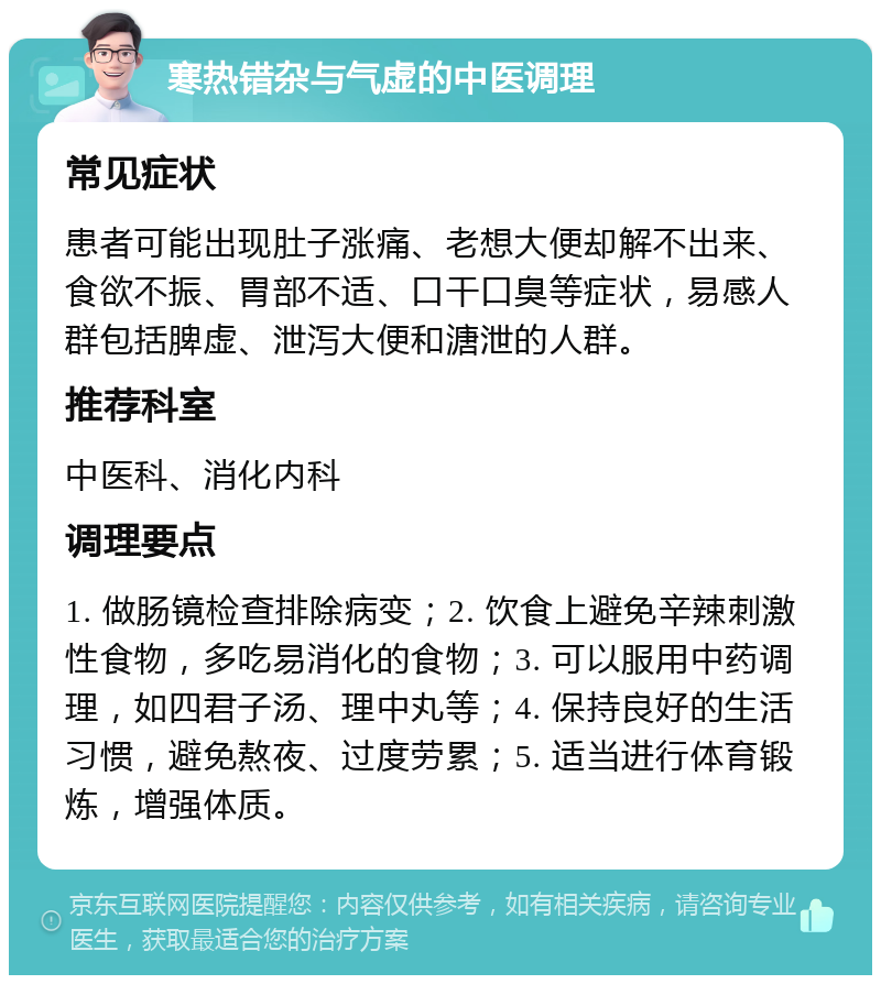 寒热错杂与气虚的中医调理 常见症状 患者可能出现肚子涨痛、老想大便却解不出来、食欲不振、胃部不适、口干口臭等症状，易感人群包括脾虚、泄泻大便和溏泄的人群。 推荐科室 中医科、消化内科 调理要点 1. 做肠镜检查排除病变；2. 饮食上避免辛辣刺激性食物，多吃易消化的食物；3. 可以服用中药调理，如四君子汤、理中丸等；4. 保持良好的生活习惯，避免熬夜、过度劳累；5. 适当进行体育锻炼，增强体质。