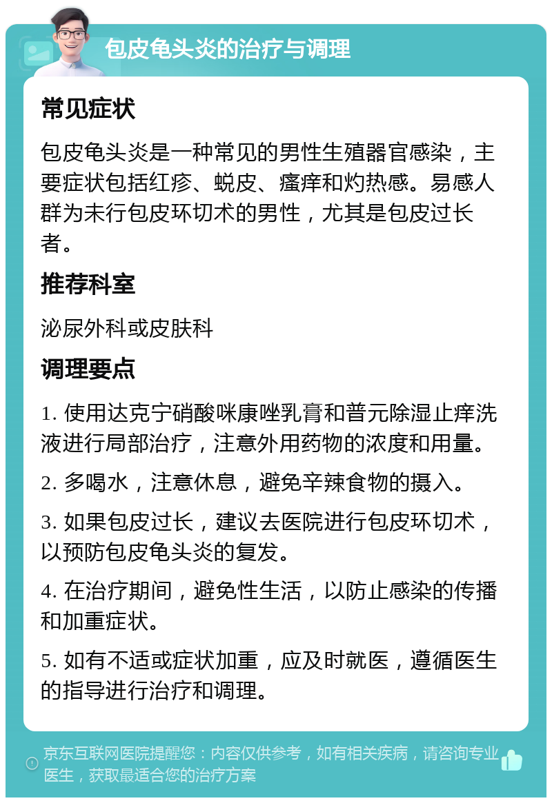 包皮龟头炎的治疗与调理 常见症状 包皮龟头炎是一种常见的男性生殖器官感染，主要症状包括红疹、蜕皮、瘙痒和灼热感。易感人群为未行包皮环切术的男性，尤其是包皮过长者。 推荐科室 泌尿外科或皮肤科 调理要点 1. 使用达克宁硝酸咪康唑乳膏和普元除湿止痒洗液进行局部治疗，注意外用药物的浓度和用量。 2. 多喝水，注意休息，避免辛辣食物的摄入。 3. 如果包皮过长，建议去医院进行包皮环切术，以预防包皮龟头炎的复发。 4. 在治疗期间，避免性生活，以防止感染的传播和加重症状。 5. 如有不适或症状加重，应及时就医，遵循医生的指导进行治疗和调理。