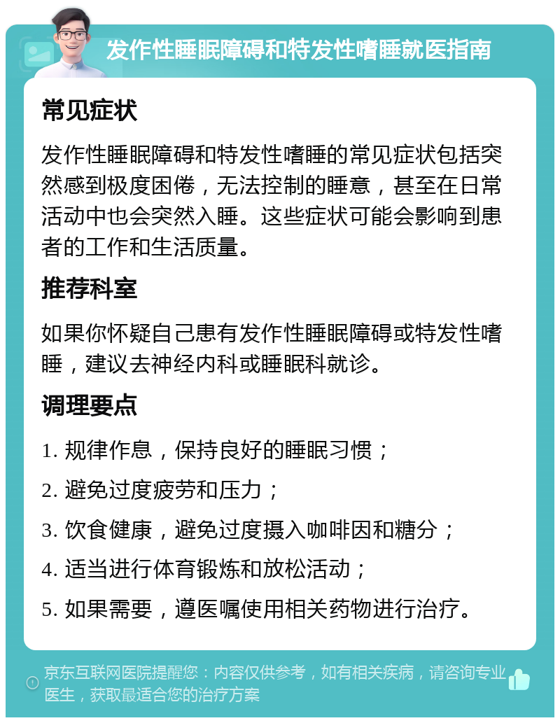 发作性睡眠障碍和特发性嗜睡就医指南 常见症状 发作性睡眠障碍和特发性嗜睡的常见症状包括突然感到极度困倦，无法控制的睡意，甚至在日常活动中也会突然入睡。这些症状可能会影响到患者的工作和生活质量。 推荐科室 如果你怀疑自己患有发作性睡眠障碍或特发性嗜睡，建议去神经内科或睡眠科就诊。 调理要点 1. 规律作息，保持良好的睡眠习惯； 2. 避免过度疲劳和压力； 3. 饮食健康，避免过度摄入咖啡因和糖分； 4. 适当进行体育锻炼和放松活动； 5. 如果需要，遵医嘱使用相关药物进行治疗。