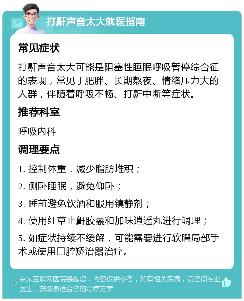 打鼾声音太大就医指南 常见症状 打鼾声音太大可能是阻塞性睡眠呼吸暂停综合征的表现，常见于肥胖、长期熬夜、情绪压力大的人群，伴随着呼吸不畅、打鼾中断等症状。 推荐科室 呼吸内科 调理要点 1. 控制体重，减少脂肪堆积； 2. 侧卧睡眠，避免仰卧； 3. 睡前避免饮酒和服用镇静剂； 4. 使用红草止鼾胶囊和加味逍遥丸进行调理； 5. 如症状持续不缓解，可能需要进行软腭局部手术或使用口腔矫治器治疗。