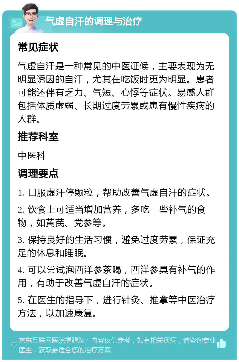 气虚自汗的调理与治疗 常见症状 气虚自汗是一种常见的中医证候，主要表现为无明显诱因的自汗，尤其在吃饭时更为明显。患者可能还伴有乏力、气短、心悸等症状。易感人群包括体质虚弱、长期过度劳累或患有慢性疾病的人群。 推荐科室 中医科 调理要点 1. 口服虚汗停颗粒，帮助改善气虚自汗的症状。 2. 饮食上可适当增加营养，多吃一些补气的食物，如黄芪、党参等。 3. 保持良好的生活习惯，避免过度劳累，保证充足的休息和睡眠。 4. 可以尝试泡西洋参茶喝，西洋参具有补气的作用，有助于改善气虚自汗的症状。 5. 在医生的指导下，进行针灸、推拿等中医治疗方法，以加速康复。