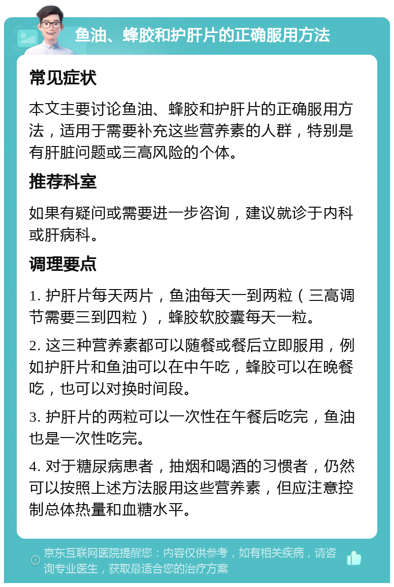 鱼油、蜂胶和护肝片的正确服用方法 常见症状 本文主要讨论鱼油、蜂胶和护肝片的正确服用方法，适用于需要补充这些营养素的人群，特别是有肝脏问题或三高风险的个体。 推荐科室 如果有疑问或需要进一步咨询，建议就诊于内科或肝病科。 调理要点 1. 护肝片每天两片，鱼油每天一到两粒（三高调节需要三到四粒），蜂胶软胶囊每天一粒。 2. 这三种营养素都可以随餐或餐后立即服用，例如护肝片和鱼油可以在中午吃，蜂胶可以在晚餐吃，也可以对换时间段。 3. 护肝片的两粒可以一次性在午餐后吃完，鱼油也是一次性吃完。 4. 对于糖尿病患者，抽烟和喝酒的习惯者，仍然可以按照上述方法服用这些营养素，但应注意控制总体热量和血糖水平。