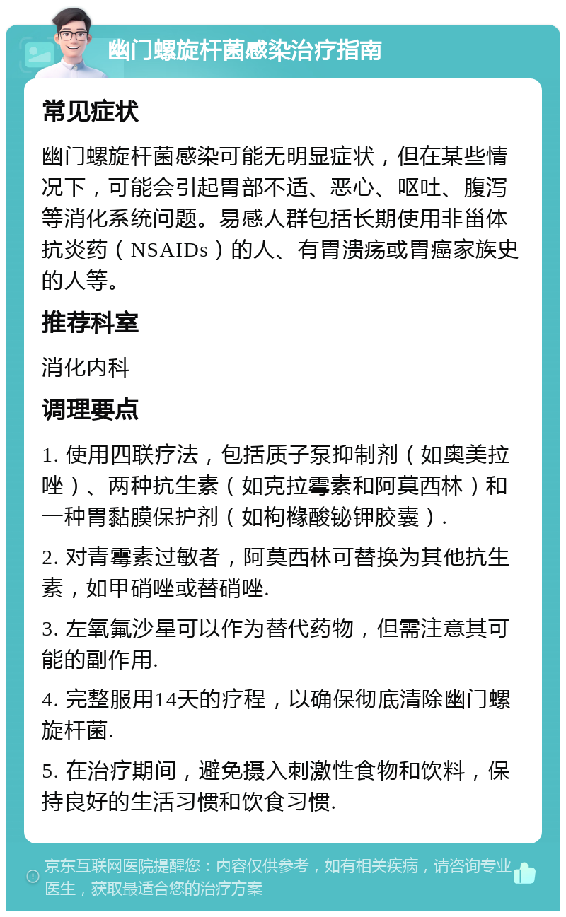 幽门螺旋杆菌感染治疗指南 常见症状 幽门螺旋杆菌感染可能无明显症状，但在某些情况下，可能会引起胃部不适、恶心、呕吐、腹泻等消化系统问题。易感人群包括长期使用非甾体抗炎药（NSAIDs）的人、有胃溃疡或胃癌家族史的人等。 推荐科室 消化内科 调理要点 1. 使用四联疗法，包括质子泵抑制剂（如奥美拉唑）、两种抗生素（如克拉霉素和阿莫西林）和一种胃黏膜保护剂（如枸橼酸铋钾胶囊）. 2. 对青霉素过敏者，阿莫西林可替换为其他抗生素，如甲硝唑或替硝唑. 3. 左氧氟沙星可以作为替代药物，但需注意其可能的副作用. 4. 完整服用14天的疗程，以确保彻底清除幽门螺旋杆菌. 5. 在治疗期间，避免摄入刺激性食物和饮料，保持良好的生活习惯和饮食习惯.