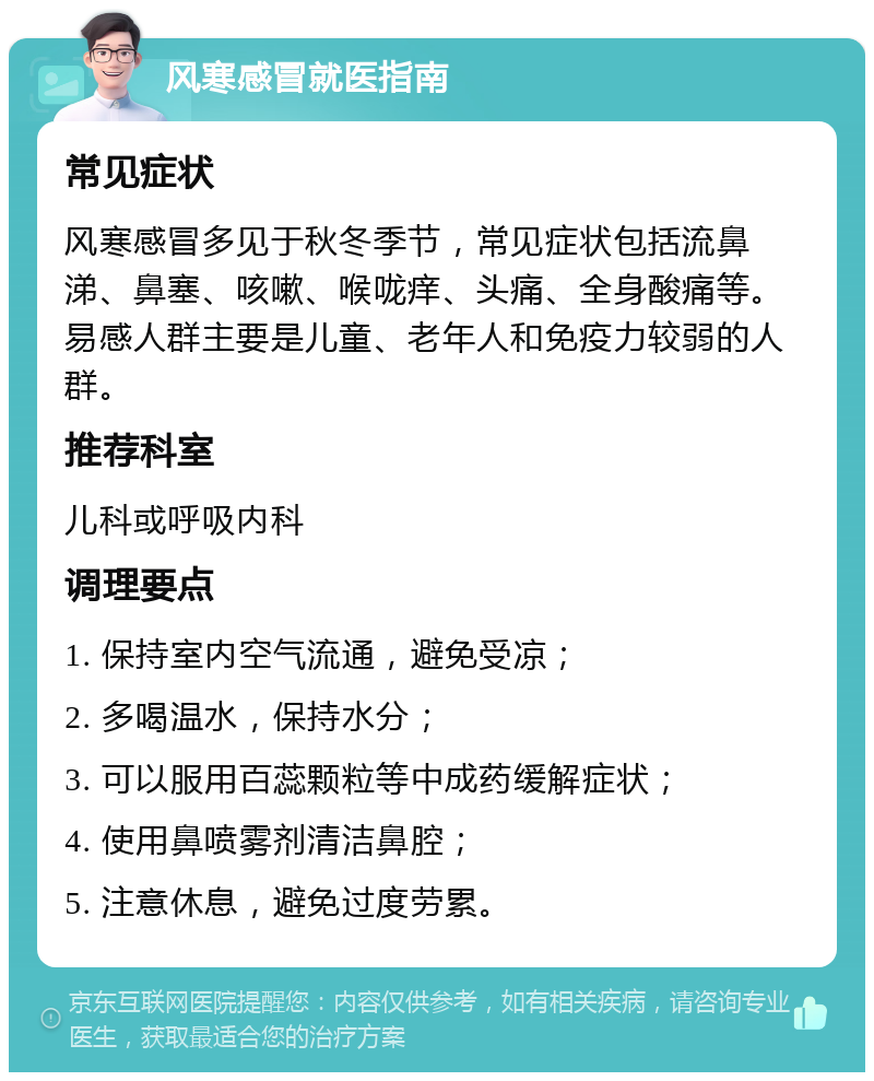 风寒感冒就医指南 常见症状 风寒感冒多见于秋冬季节，常见症状包括流鼻涕、鼻塞、咳嗽、喉咙痒、头痛、全身酸痛等。易感人群主要是儿童、老年人和免疫力较弱的人群。 推荐科室 儿科或呼吸内科 调理要点 1. 保持室内空气流通，避免受凉； 2. 多喝温水，保持水分； 3. 可以服用百蕊颗粒等中成药缓解症状； 4. 使用鼻喷雾剂清洁鼻腔； 5. 注意休息，避免过度劳累。