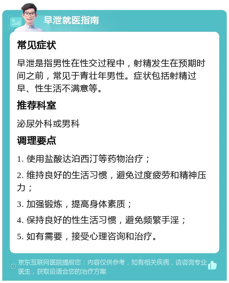 早泄就医指南 常见症状 早泄是指男性在性交过程中，射精发生在预期时间之前，常见于青壮年男性。症状包括射精过早、性生活不满意等。 推荐科室 泌尿外科或男科 调理要点 1. 使用盐酸达泊西汀等药物治疗； 2. 维持良好的生活习惯，避免过度疲劳和精神压力； 3. 加强锻炼，提高身体素质； 4. 保持良好的性生活习惯，避免频繁手淫； 5. 如有需要，接受心理咨询和治疗。