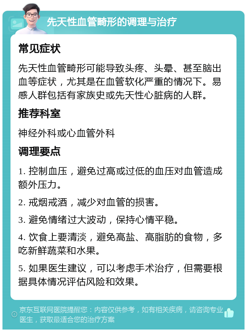 先天性血管畸形的调理与治疗 常见症状 先天性血管畸形可能导致头疼、头晕、甚至脑出血等症状，尤其是在血管软化严重的情况下。易感人群包括有家族史或先天性心脏病的人群。 推荐科室 神经外科或心血管外科 调理要点 1. 控制血压，避免过高或过低的血压对血管造成额外压力。 2. 戒烟戒酒，减少对血管的损害。 3. 避免情绪过大波动，保持心情平稳。 4. 饮食上要清淡，避免高盐、高脂肪的食物，多吃新鲜蔬菜和水果。 5. 如果医生建议，可以考虑手术治疗，但需要根据具体情况评估风险和效果。