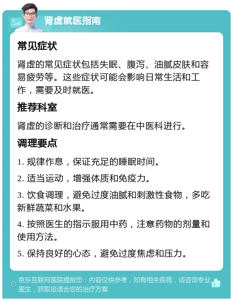 肾虚就医指南 常见症状 肾虚的常见症状包括失眠、腹泻、油腻皮肤和容易疲劳等。这些症状可能会影响日常生活和工作，需要及时就医。 推荐科室 肾虚的诊断和治疗通常需要在中医科进行。 调理要点 1. 规律作息，保证充足的睡眠时间。 2. 适当运动，增强体质和免疫力。 3. 饮食调理，避免过度油腻和刺激性食物，多吃新鲜蔬菜和水果。 4. 按照医生的指示服用中药，注意药物的剂量和使用方法。 5. 保持良好的心态，避免过度焦虑和压力。