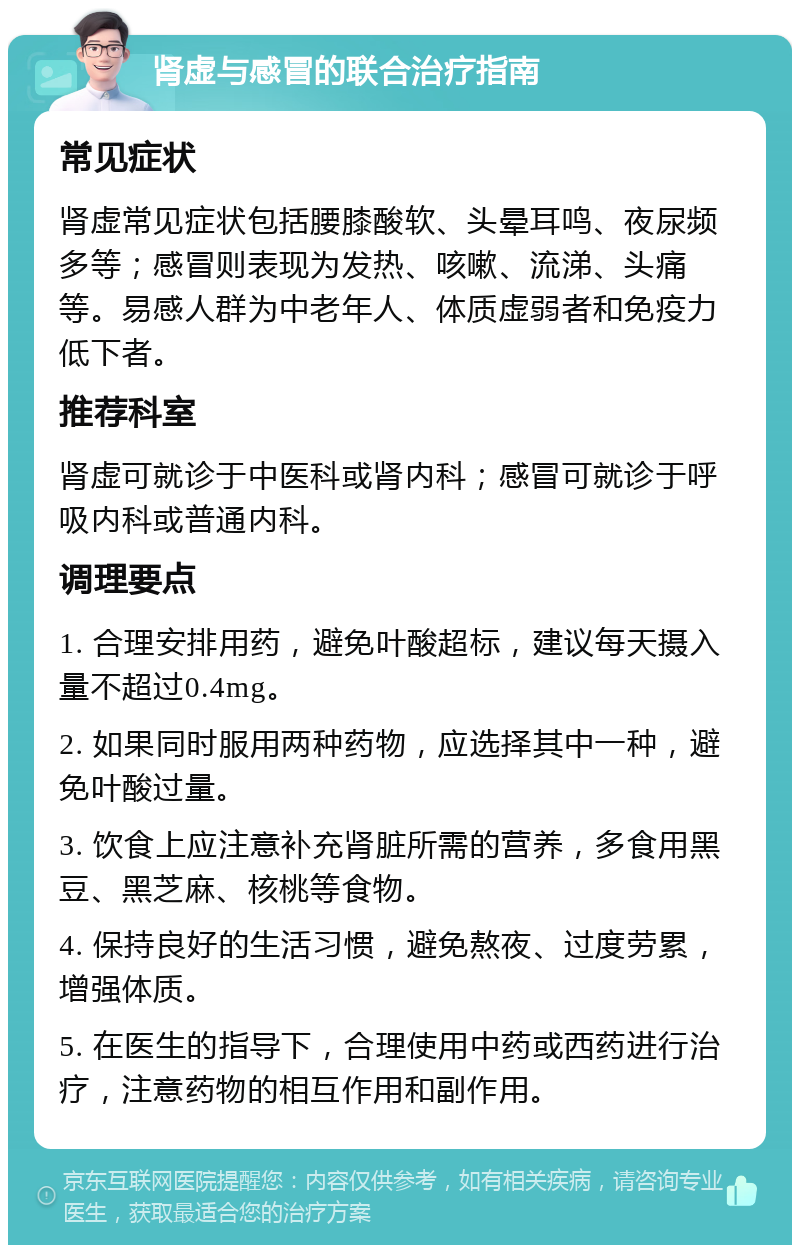 肾虚与感冒的联合治疗指南 常见症状 肾虚常见症状包括腰膝酸软、头晕耳鸣、夜尿频多等；感冒则表现为发热、咳嗽、流涕、头痛等。易感人群为中老年人、体质虚弱者和免疫力低下者。 推荐科室 肾虚可就诊于中医科或肾内科；感冒可就诊于呼吸内科或普通内科。 调理要点 1. 合理安排用药，避免叶酸超标，建议每天摄入量不超过0.4mg。 2. 如果同时服用两种药物，应选择其中一种，避免叶酸过量。 3. 饮食上应注意补充肾脏所需的营养，多食用黑豆、黑芝麻、核桃等食物。 4. 保持良好的生活习惯，避免熬夜、过度劳累，增强体质。 5. 在医生的指导下，合理使用中药或西药进行治疗，注意药物的相互作用和副作用。