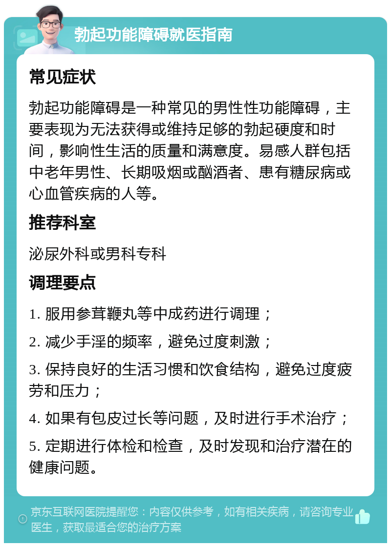 勃起功能障碍就医指南 常见症状 勃起功能障碍是一种常见的男性性功能障碍，主要表现为无法获得或维持足够的勃起硬度和时间，影响性生活的质量和满意度。易感人群包括中老年男性、长期吸烟或酗酒者、患有糖尿病或心血管疾病的人等。 推荐科室 泌尿外科或男科专科 调理要点 1. 服用参茸鞭丸等中成药进行调理； 2. 减少手淫的频率，避免过度刺激； 3. 保持良好的生活习惯和饮食结构，避免过度疲劳和压力； 4. 如果有包皮过长等问题，及时进行手术治疗； 5. 定期进行体检和检查，及时发现和治疗潜在的健康问题。