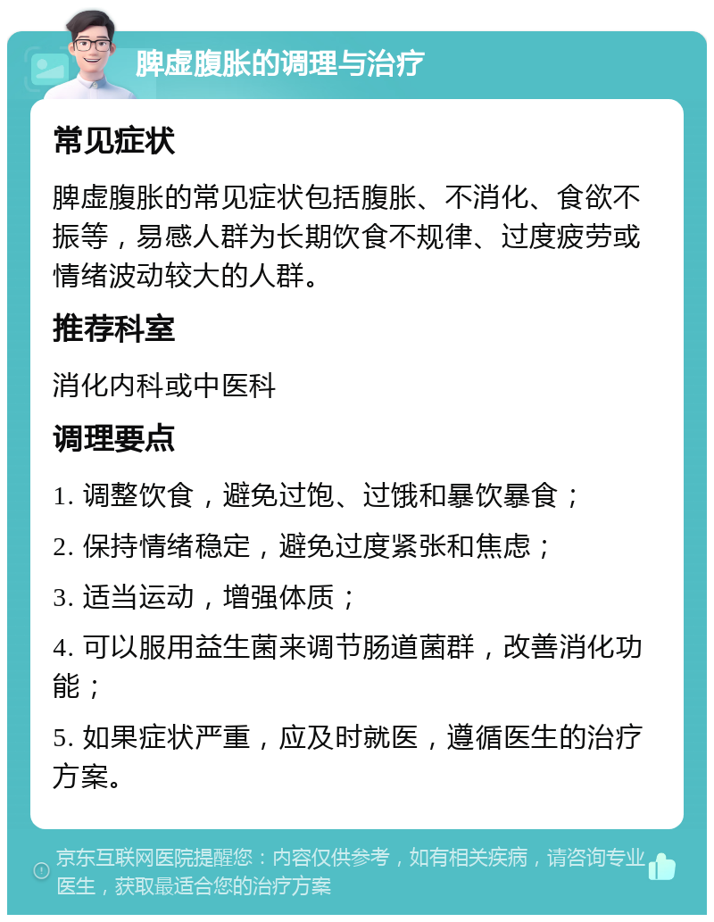 脾虚腹胀的调理与治疗 常见症状 脾虚腹胀的常见症状包括腹胀、不消化、食欲不振等，易感人群为长期饮食不规律、过度疲劳或情绪波动较大的人群。 推荐科室 消化内科或中医科 调理要点 1. 调整饮食，避免过饱、过饿和暴饮暴食； 2. 保持情绪稳定，避免过度紧张和焦虑； 3. 适当运动，增强体质； 4. 可以服用益生菌来调节肠道菌群，改善消化功能； 5. 如果症状严重，应及时就医，遵循医生的治疗方案。