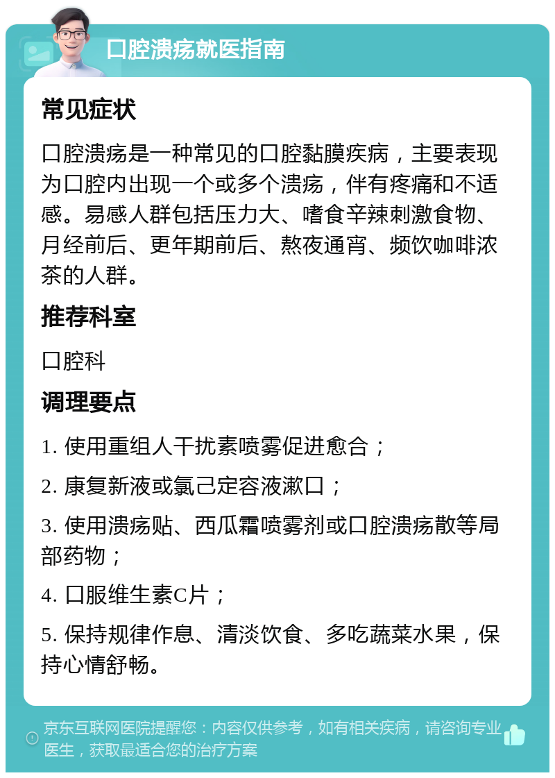 口腔溃疡就医指南 常见症状 口腔溃疡是一种常见的口腔黏膜疾病，主要表现为口腔内出现一个或多个溃疡，伴有疼痛和不适感。易感人群包括压力大、嗜食辛辣刺激食物、月经前后、更年期前后、熬夜通宵、频饮咖啡浓茶的人群。 推荐科室 口腔科 调理要点 1. 使用重组人干扰素喷雾促进愈合； 2. 康复新液或氯己定容液漱口； 3. 使用溃疡贴、西瓜霜喷雾剂或口腔溃疡散等局部药物； 4. 口服维生素C片； 5. 保持规律作息、清淡饮食、多吃蔬菜水果，保持心情舒畅。