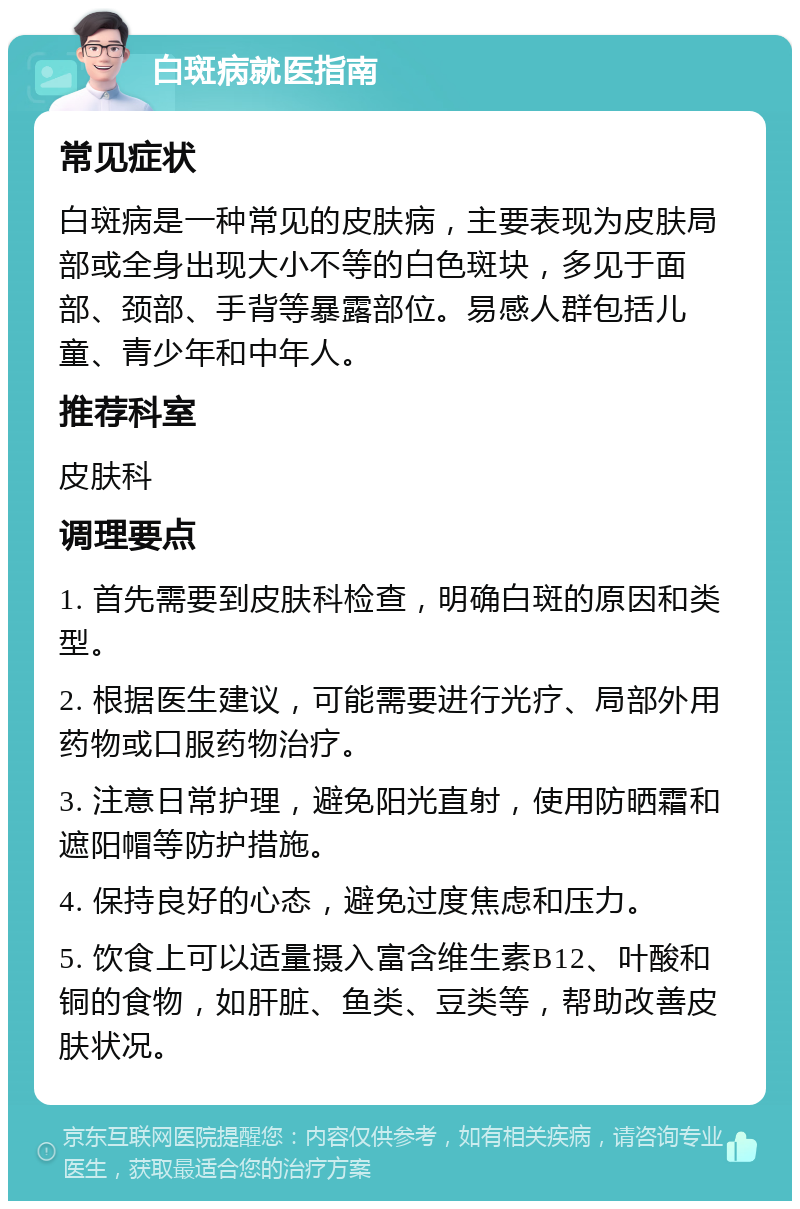 白斑病就医指南 常见症状 白斑病是一种常见的皮肤病，主要表现为皮肤局部或全身出现大小不等的白色斑块，多见于面部、颈部、手背等暴露部位。易感人群包括儿童、青少年和中年人。 推荐科室 皮肤科 调理要点 1. 首先需要到皮肤科检查，明确白斑的原因和类型。 2. 根据医生建议，可能需要进行光疗、局部外用药物或口服药物治疗。 3. 注意日常护理，避免阳光直射，使用防晒霜和遮阳帽等防护措施。 4. 保持良好的心态，避免过度焦虑和压力。 5. 饮食上可以适量摄入富含维生素B12、叶酸和铜的食物，如肝脏、鱼类、豆类等，帮助改善皮肤状况。