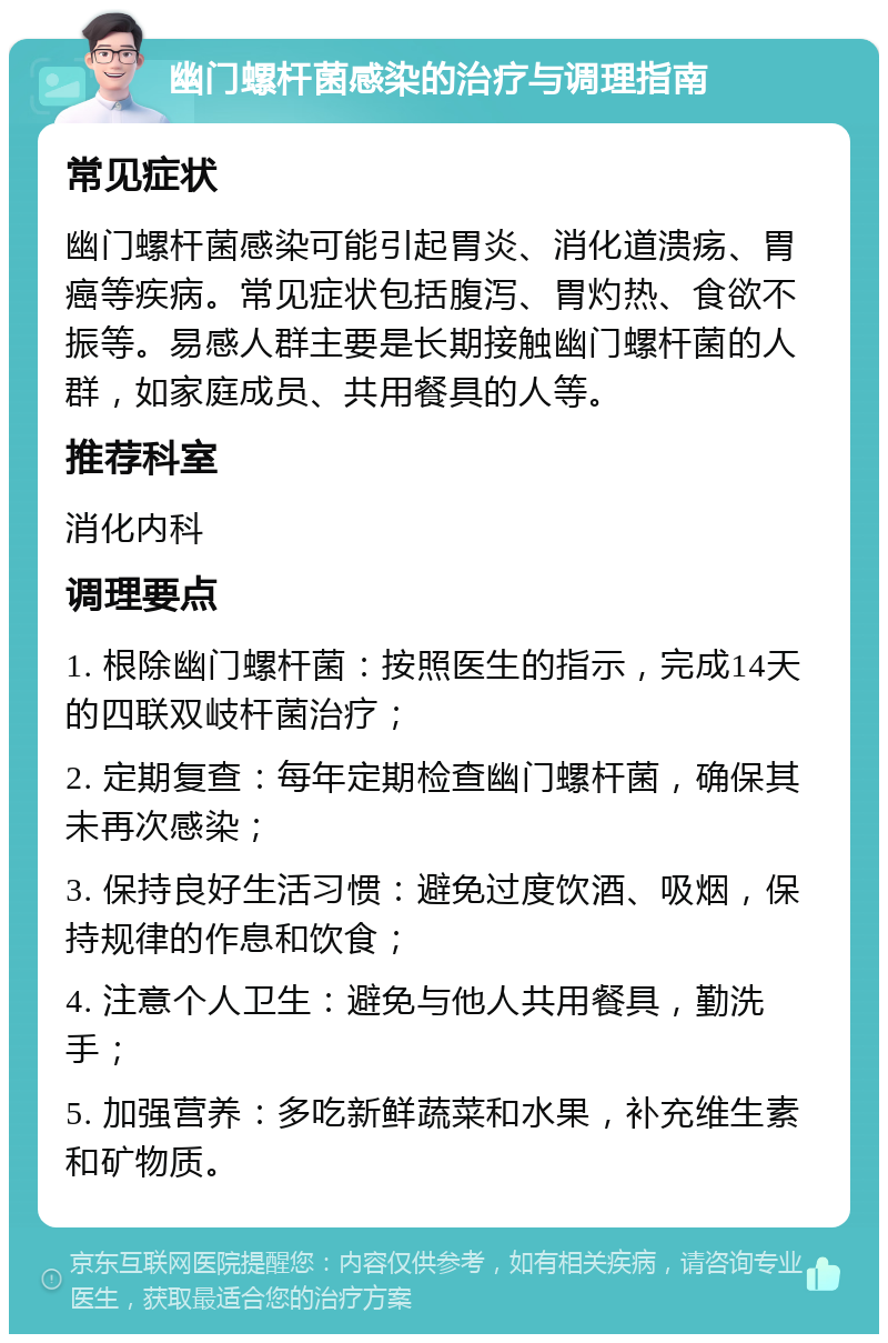 幽门螺杆菌感染的治疗与调理指南 常见症状 幽门螺杆菌感染可能引起胃炎、消化道溃疡、胃癌等疾病。常见症状包括腹泻、胃灼热、食欲不振等。易感人群主要是长期接触幽门螺杆菌的人群，如家庭成员、共用餐具的人等。 推荐科室 消化内科 调理要点 1. 根除幽门螺杆菌：按照医生的指示，完成14天的四联双岐杆菌治疗； 2. 定期复查：每年定期检查幽门螺杆菌，确保其未再次感染； 3. 保持良好生活习惯：避免过度饮酒、吸烟，保持规律的作息和饮食； 4. 注意个人卫生：避免与他人共用餐具，勤洗手； 5. 加强营养：多吃新鲜蔬菜和水果，补充维生素和矿物质。