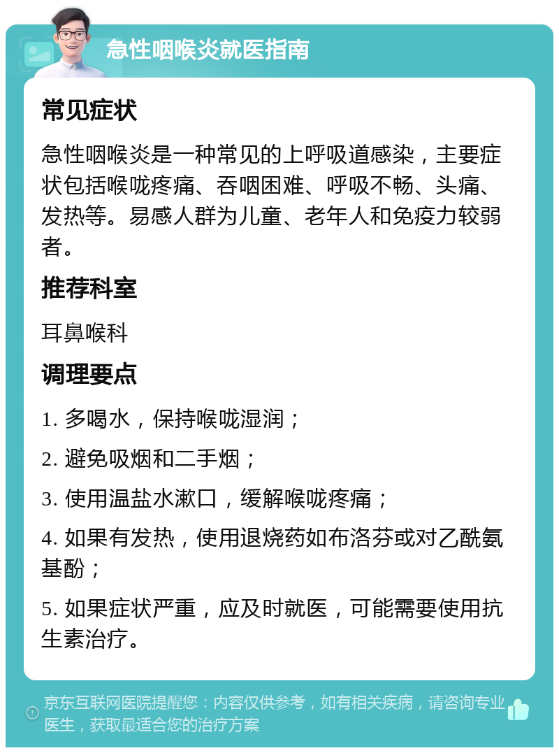 急性咽喉炎就医指南 常见症状 急性咽喉炎是一种常见的上呼吸道感染，主要症状包括喉咙疼痛、吞咽困难、呼吸不畅、头痛、发热等。易感人群为儿童、老年人和免疫力较弱者。 推荐科室 耳鼻喉科 调理要点 1. 多喝水，保持喉咙湿润； 2. 避免吸烟和二手烟； 3. 使用温盐水漱口，缓解喉咙疼痛； 4. 如果有发热，使用退烧药如布洛芬或对乙酰氨基酚； 5. 如果症状严重，应及时就医，可能需要使用抗生素治疗。