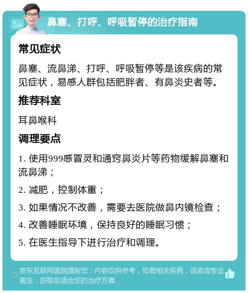 鼻塞、打呼、呼吸暂停的治疗指南 常见症状 鼻塞、流鼻涕、打呼、呼吸暂停等是该疾病的常见症状，易感人群包括肥胖者、有鼻炎史者等。 推荐科室 耳鼻喉科 调理要点 1. 使用999感冒灵和通窍鼻炎片等药物缓解鼻塞和流鼻涕； 2. 减肥，控制体重； 3. 如果情况不改善，需要去医院做鼻内镜检查； 4. 改善睡眠环境，保持良好的睡眠习惯； 5. 在医生指导下进行治疗和调理。