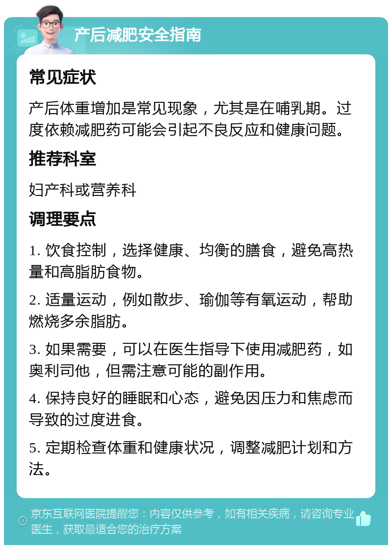 产后减肥安全指南 常见症状 产后体重增加是常见现象，尤其是在哺乳期。过度依赖减肥药可能会引起不良反应和健康问题。 推荐科室 妇产科或营养科 调理要点 1. 饮食控制，选择健康、均衡的膳食，避免高热量和高脂肪食物。 2. 适量运动，例如散步、瑜伽等有氧运动，帮助燃烧多余脂肪。 3. 如果需要，可以在医生指导下使用减肥药，如奥利司他，但需注意可能的副作用。 4. 保持良好的睡眠和心态，避免因压力和焦虑而导致的过度进食。 5. 定期检查体重和健康状况，调整减肥计划和方法。