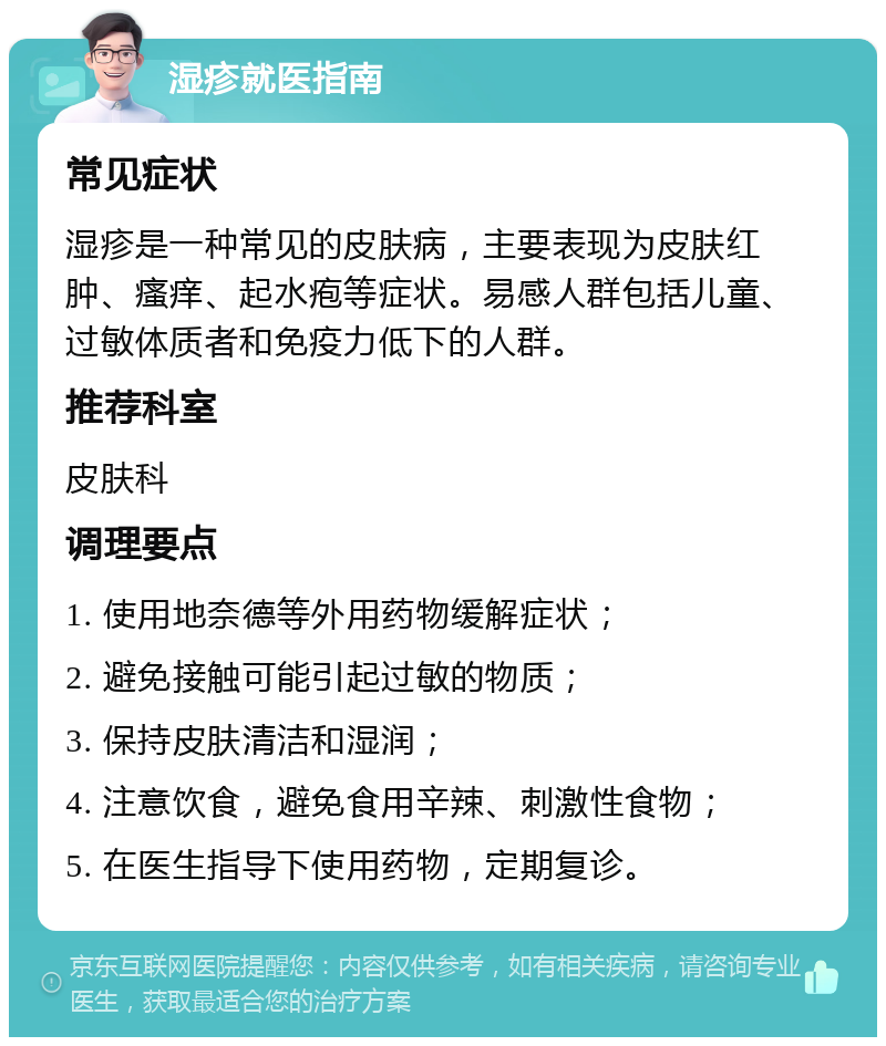 湿疹就医指南 常见症状 湿疹是一种常见的皮肤病，主要表现为皮肤红肿、瘙痒、起水疱等症状。易感人群包括儿童、过敏体质者和免疫力低下的人群。 推荐科室 皮肤科 调理要点 1. 使用地奈德等外用药物缓解症状； 2. 避免接触可能引起过敏的物质； 3. 保持皮肤清洁和湿润； 4. 注意饮食，避免食用辛辣、刺激性食物； 5. 在医生指导下使用药物，定期复诊。