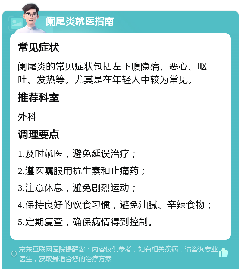 阑尾炎就医指南 常见症状 阑尾炎的常见症状包括左下腹隐痛、恶心、呕吐、发热等。尤其是在年轻人中较为常见。 推荐科室 外科 调理要点 1.及时就医，避免延误治疗； 2.遵医嘱服用抗生素和止痛药； 3.注意休息，避免剧烈运动； 4.保持良好的饮食习惯，避免油腻、辛辣食物； 5.定期复查，确保病情得到控制。