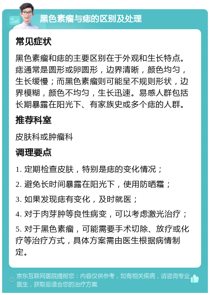 黑色素瘤与痣的区别及处理 常见症状 黑色素瘤和痣的主要区别在于外观和生长特点。痣通常是圆形或卵圆形，边界清晰，颜色均匀，生长缓慢；而黑色素瘤则可能呈不规则形状，边界模糊，颜色不均匀，生长迅速。易感人群包括长期暴露在阳光下、有家族史或多个痣的人群。 推荐科室 皮肤科或肿瘤科 调理要点 1. 定期检查皮肤，特别是痣的变化情况； 2. 避免长时间暴露在阳光下，使用防晒霜； 3. 如果发现痣有变化，及时就医； 4. 对于肉芽肿等良性病变，可以考虑激光治疗； 5. 对于黑色素瘤，可能需要手术切除、放疗或化疗等治疗方式，具体方案需由医生根据病情制定。